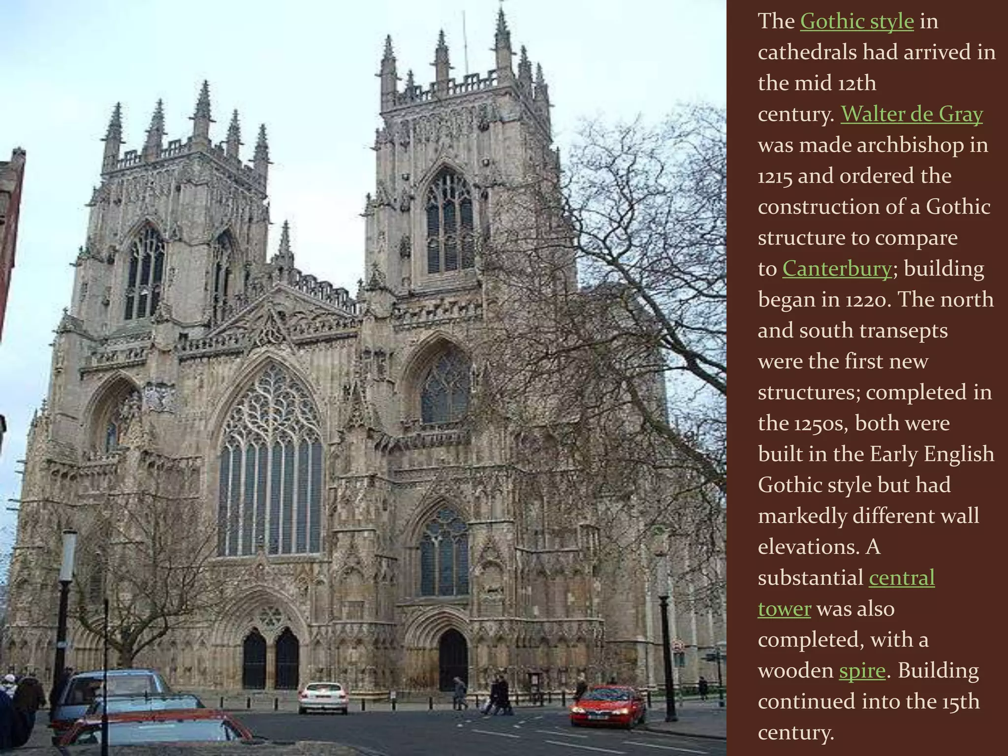 The Gothic style in
cathedrals had arrived in
the mid 12th
century. Walter de Gray
was made archbishop in
1215 and ordered the
construction of a Gothic
structure to compare
to Canterbury; building
began in 1220. The north
and south transepts
were the first new
structures; completed in
the 1250s, both were
built in the Early English
Gothic style but had
markedly different wall
elevations. A
substantial central
tower was also
completed, with a
wooden spire. Building
continued into the 15th
century.
 