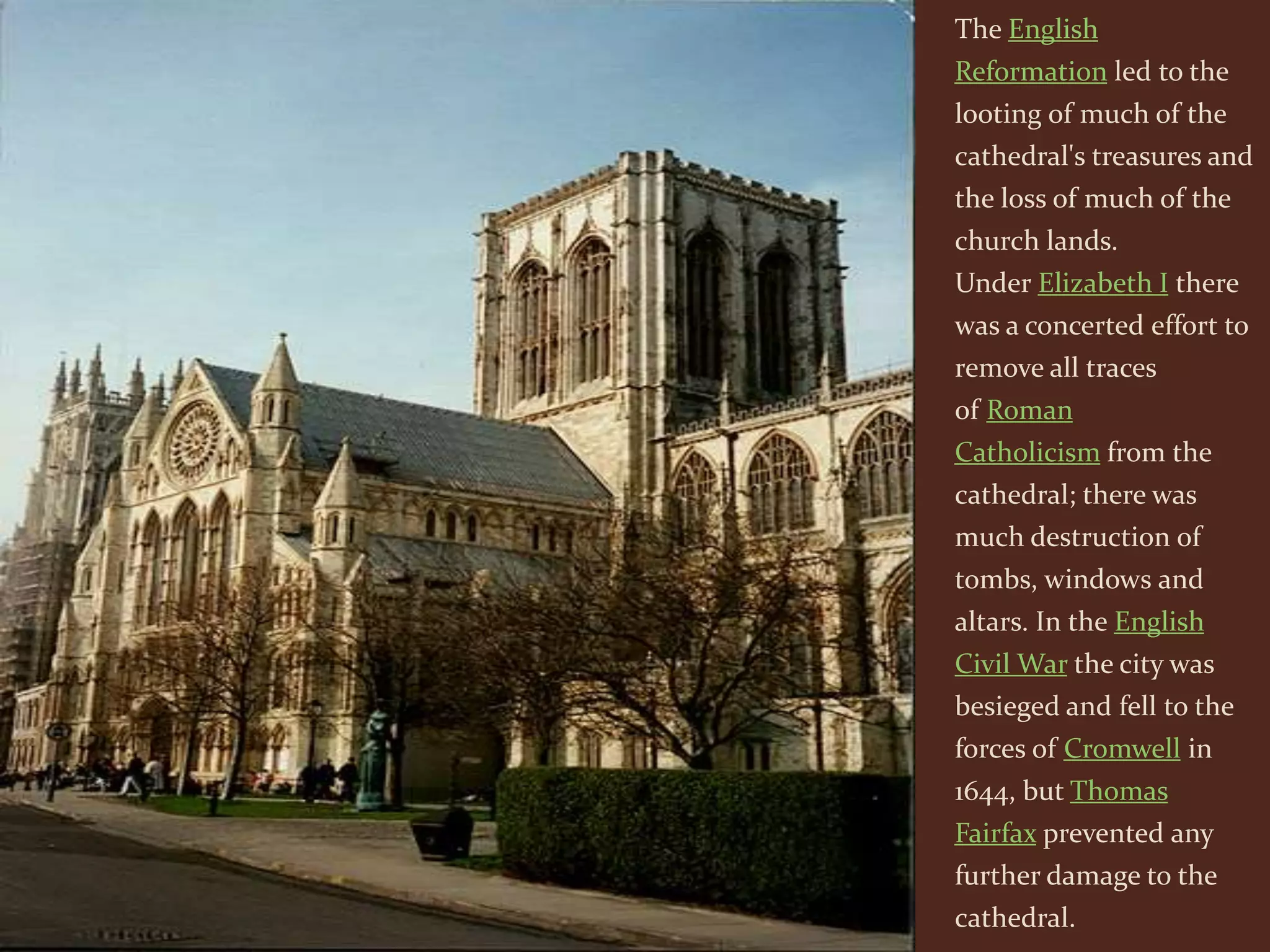 The English
Reformation led to the
looting of much of the
cathedral's treasures and
the loss of much of the
church lands.
Under Elizabeth I there
was a concerted effort to
remove all traces
of Roman
Catholicism from the
cathedral; there was
much destruction of
tombs, windows and
altars. In the English
Civil War the city was
besieged and fell to the
forces of Cromwell in
1644, but Thomas
Fairfax prevented any
further damage to the
cathedral.
 