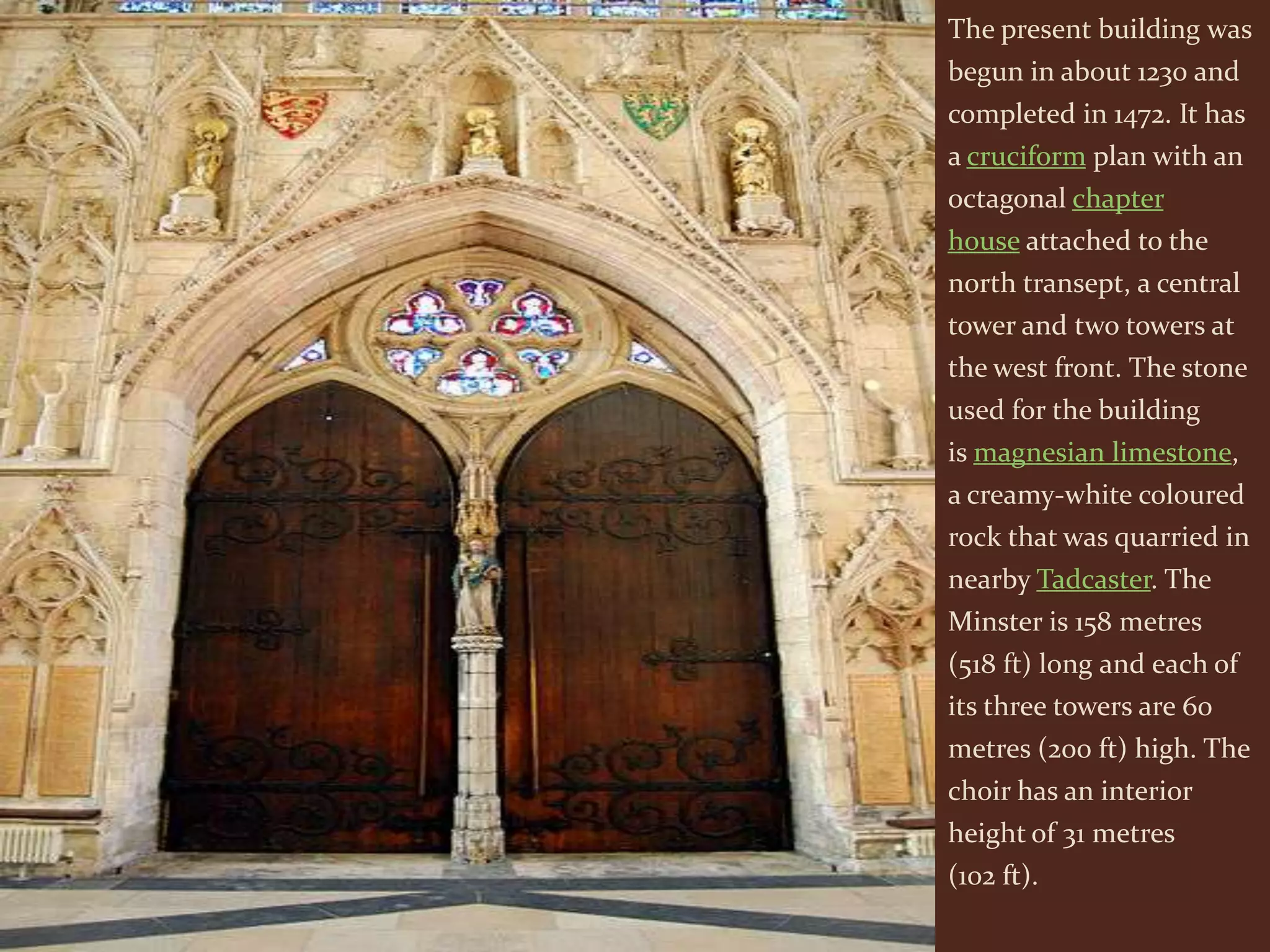 The present building was
begun in about 1230 and
completed in 1472. It has
a cruciform plan with an
octagonal chapter
house attached to the
north transept, a central
tower and two towers at
the west front. The stone
used for the building
is magnesian limestone,
a creamy-white coloured
rock that was quarried in
nearby Tadcaster. The
Minster is 158 metres
(518 ft) long and each of
its three towers are 60
metres (200 ft) high. The
choir has an interior
height of 31 metres
(102 ft).
 