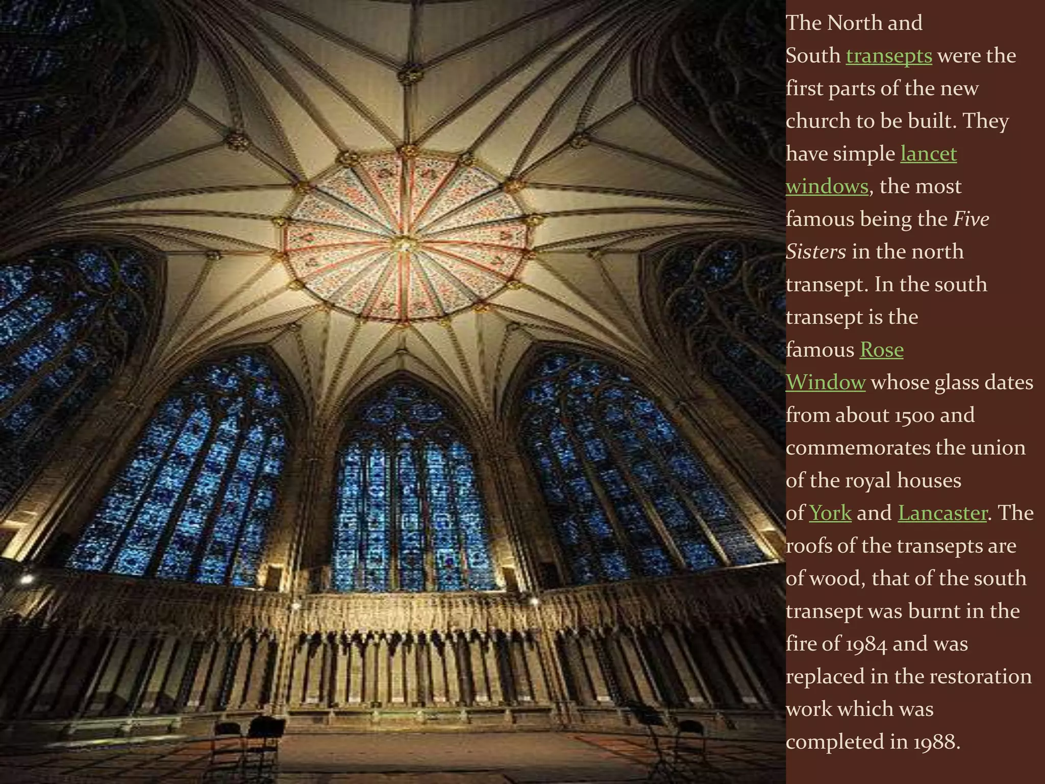 The North and
South transepts were the
first parts of the new
church to be built. They
have simple lancet
windows, the most
famous being the Five
Sisters in the north
transept. In the south
transept is the
famous Rose
Window whose glass dates
from about 1500 and
commemorates the union
of the royal houses
of York and Lancaster. The
roofs of the transepts are
of wood, that of the south
transept was burnt in the
fire of 1984 and was
replaced in the restoration
work which was
completed in 1988.
 