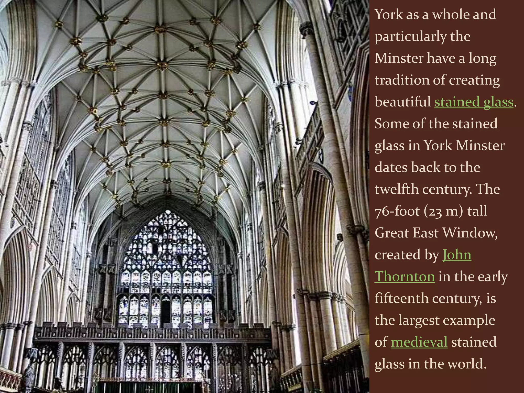York as a whole and
particularly the
Minster have a long
tradition of creating
beautiful stained glass.
Some of the stained
glass in York Minster
dates back to the
twelfth century. The
76-foot (23 m) tall
Great East Window,
created by John
Thornton in the early
fifteenth century, is
the largest example
of medieval stained
glass in the world.
 