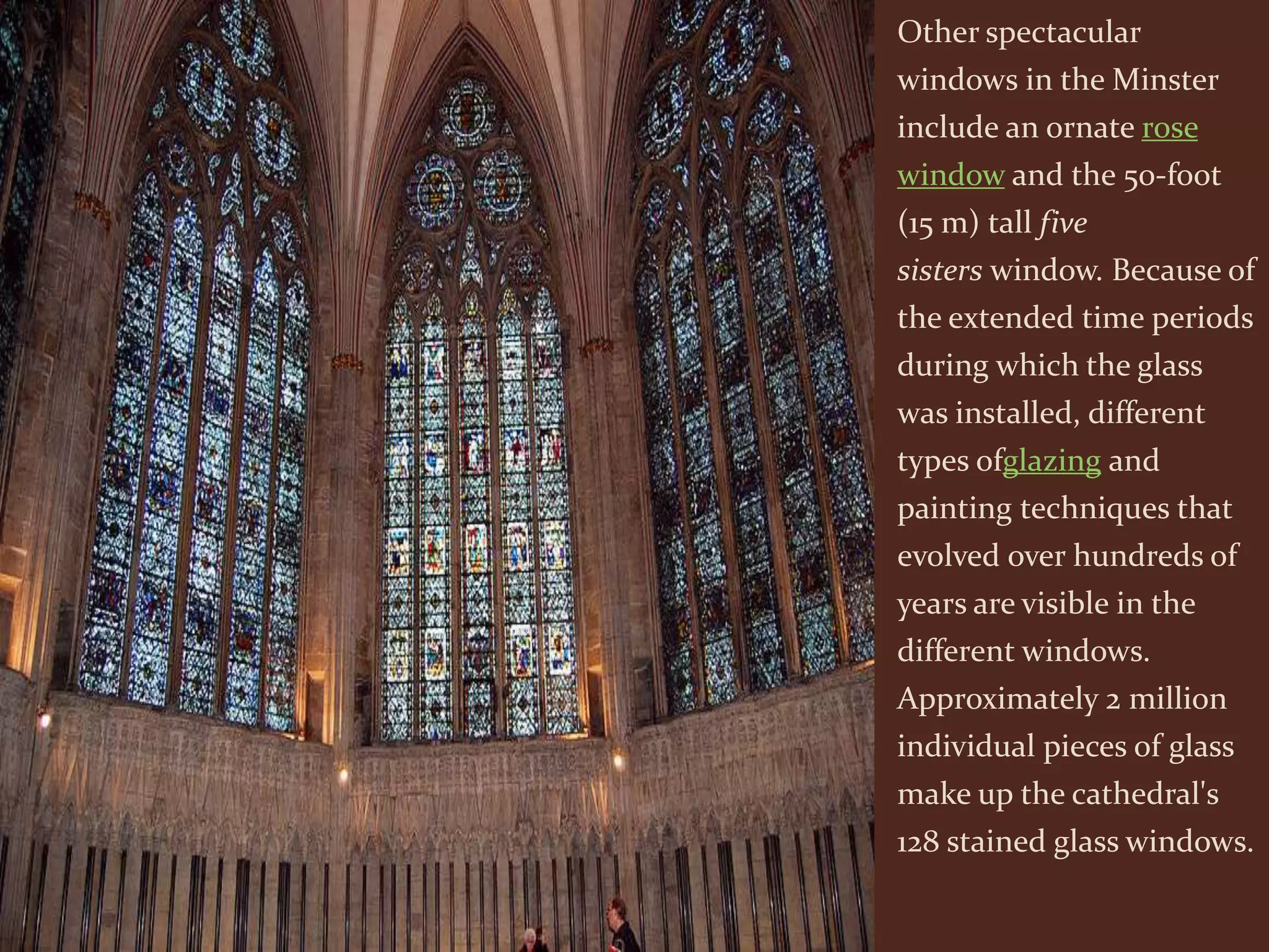 Other spectacular
windows in the Minster
include an ornate rose
window and the 50-foot
(15 m) tall five
sisters window. Because of
the extended time periods
during which the glass
was installed, different
types ofglazing and
painting techniques that
evolved over hundreds of
years are visible in the
different windows.
Approximately 2 million
individual pieces of glass
make up the cathedral's
128 stained glass windows.
 