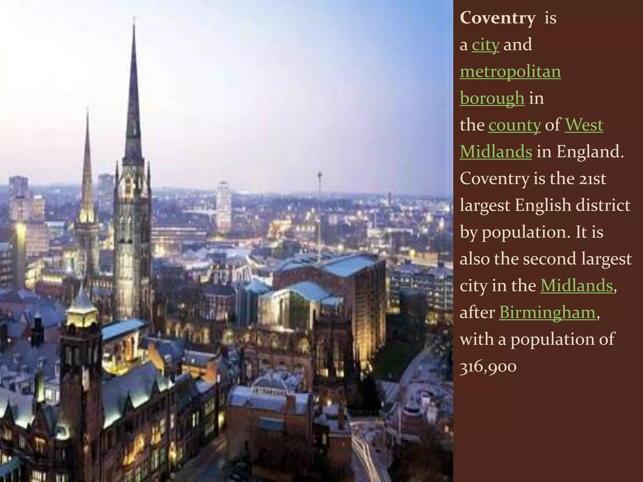 Coventry is
a city and
metropolitan
borough in
the county of West
Midlands in England.
Coventry is the 21st
largest English district
by population. It is
also the second largest
city in the Midlands,
after Birmingham,
with a population of
316,900
 