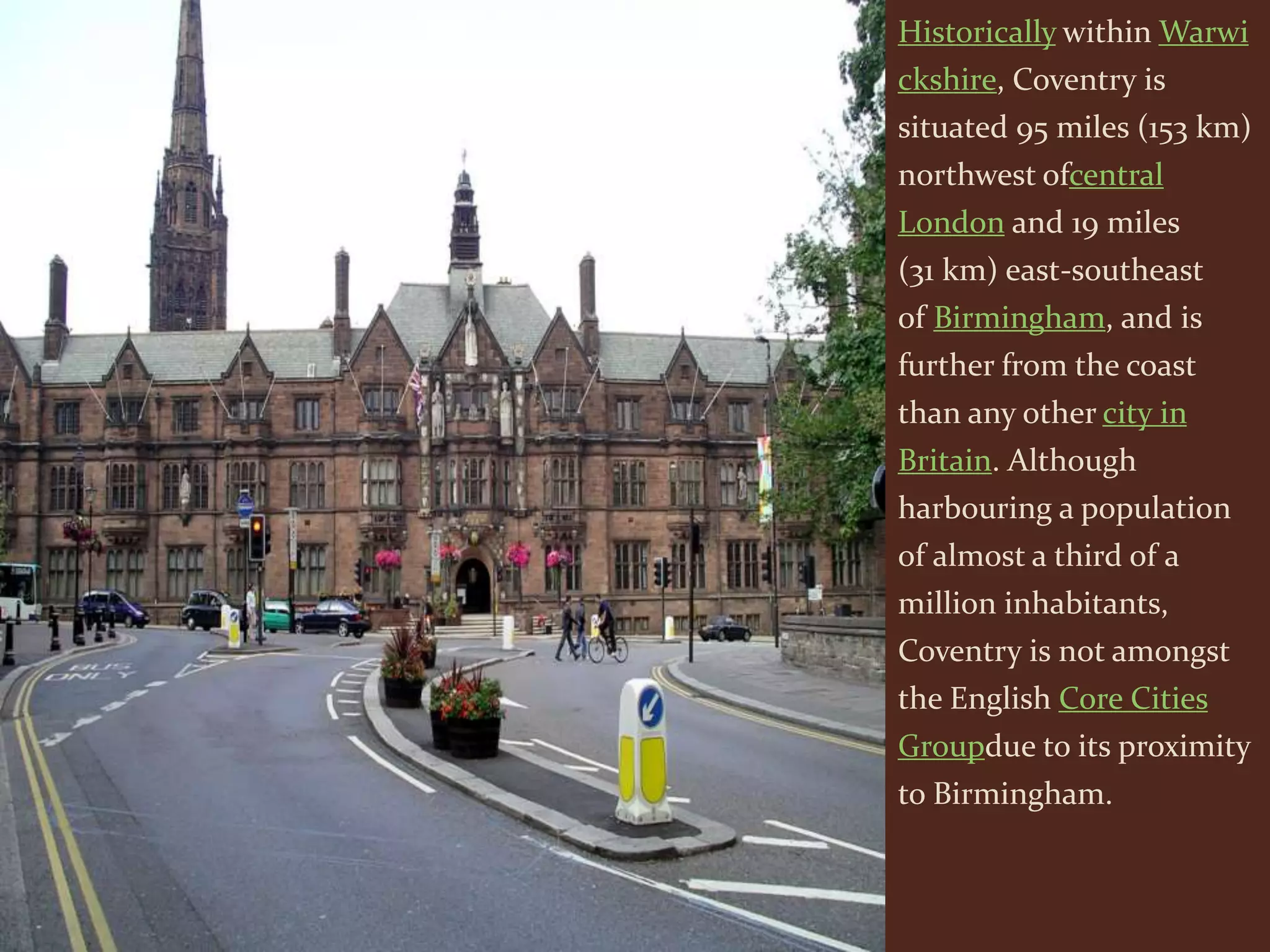 Historically within Warwi
ckshire, Coventry is
situated 95 miles (153 km)
northwest ofcentral
London and 19 miles
(31 km) east-southeast
of Birmingham, and is
further from the coast
than any other city in
Britain. Although
harbouring a population
of almost a third of a
million inhabitants,
Coventry is not amongst
the English Core Cities
Groupdue to its proximity
to Birmingham.
 