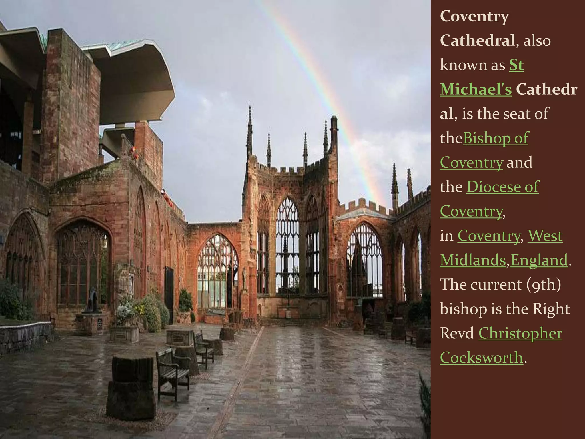 Coventry
Cathedral, also
known as St
Michael's Cathedr
al, is the seat of
theBishop of
Coventry and
the Diocese of
Coventry,
in Coventry, West
Midlands,England.
The current (9th)
bishop is the Right
Revd Christopher
Cocksworth.
 