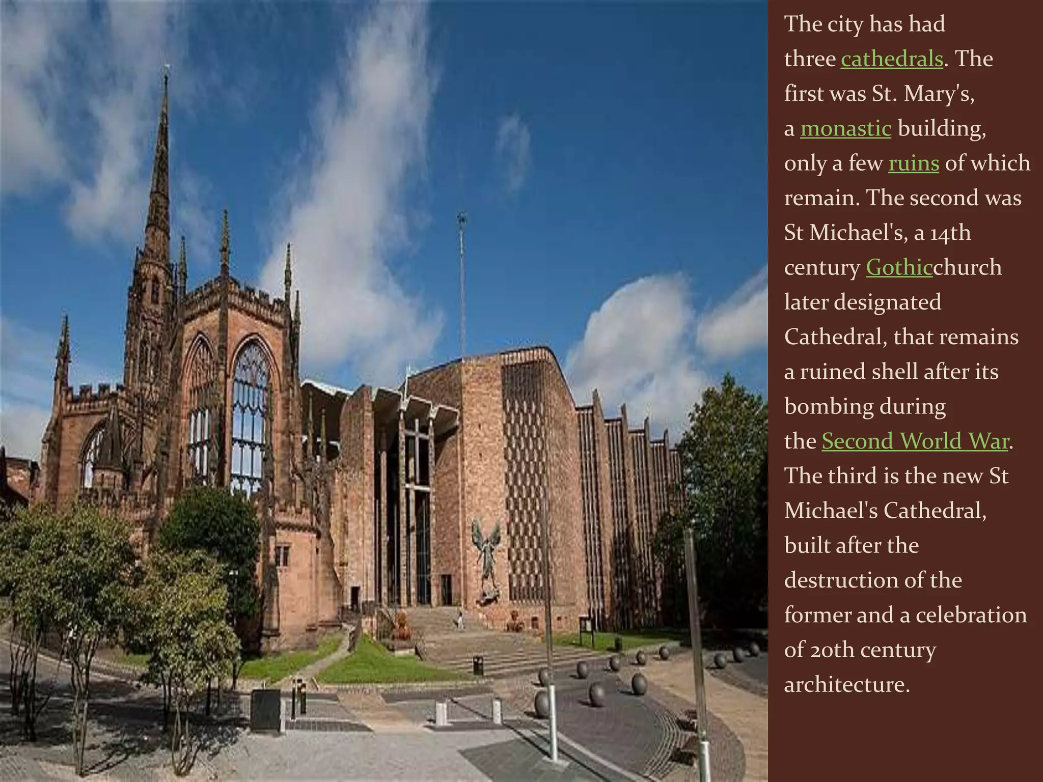 The city has had
three cathedrals. The
first was St. Mary's,
a monastic building,
only a few ruins of which
remain. The second was
St Michael's, a 14th
century Gothicchurch
later designated
Cathedral, that remains
a ruined shell after its
bombing during
the Second World War.
The third is the new St
Michael's Cathedral,
built after the
destruction of the
former and a celebration
of 20th century
architecture.
 