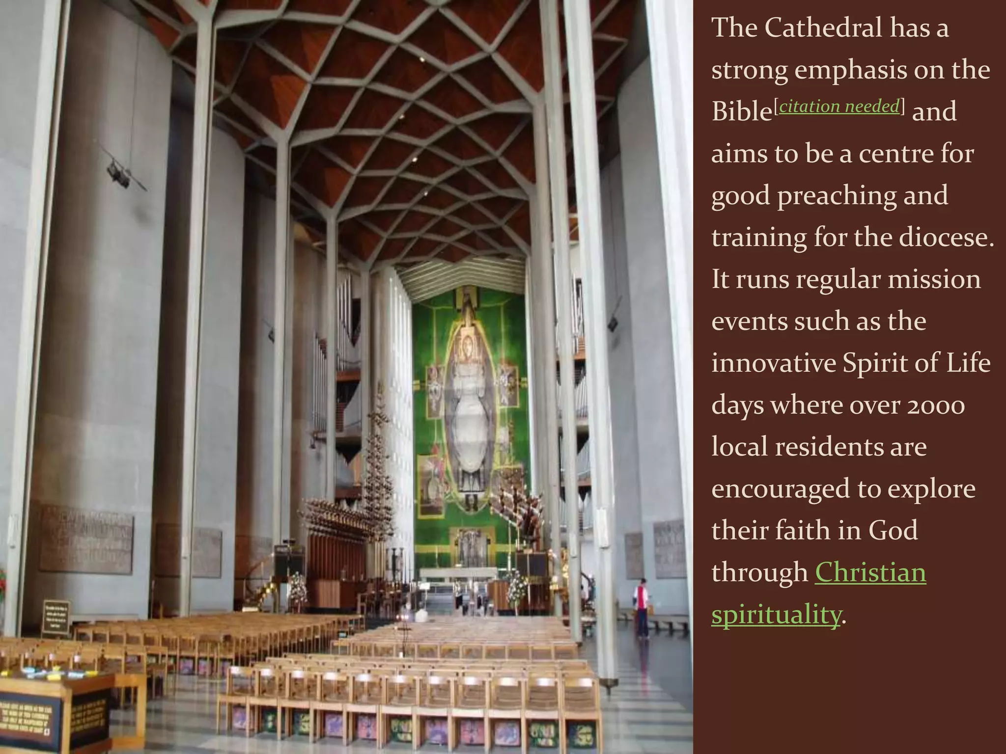 The Cathedral has a
strong emphasis on the
Bible[citation needed] and
aims to be a centre for
good preaching and
training for the diocese.
It runs regular mission
events such as the
innovative Spirit of Life
days where over 2000
local residents are
encouraged to explore
their faith in God
through Christian
spirituality.
 