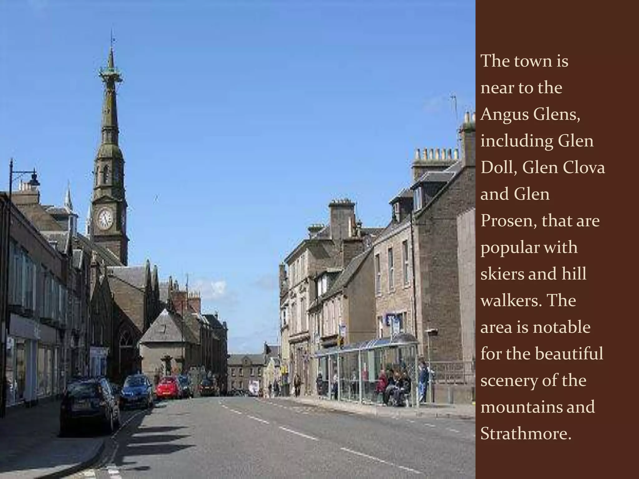 The town is
near to the
Angus Glens,
including Glen
Doll, Glen Clova
and Glen
Prosen, that are
popular with
skiers and hill
walkers. The
area is notable
for the beautiful
scenery of the
mountains and
Strathmore.
 