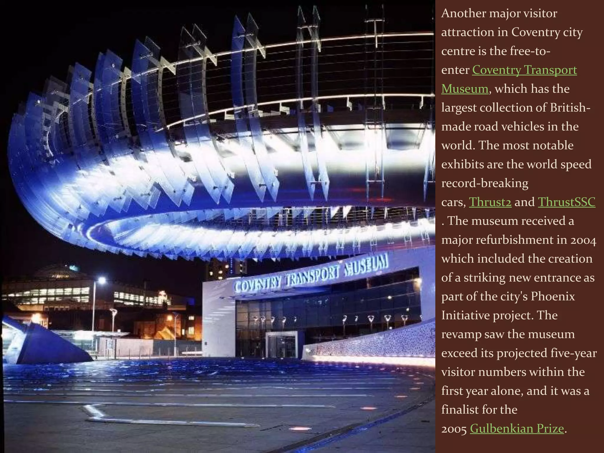 Another major visitor
attraction in Coventry city
centre is the free-to-
enter Coventry Transport
Museum, which has the
largest collection of British-
made road vehicles in the
world. The most notable
exhibits are the world speed
record-breaking
cars, Thrust2 and ThrustSSC
. The museum received a
major refurbishment in 2004
which included the creation
of a striking new entrance as
part of the city's Phoenix
Initiative project. The
revamp saw the museum
exceed its projected five-year
visitor numbers within the
first year alone, and it was a
finalist for the
2005 Gulbenkian Prize.
 