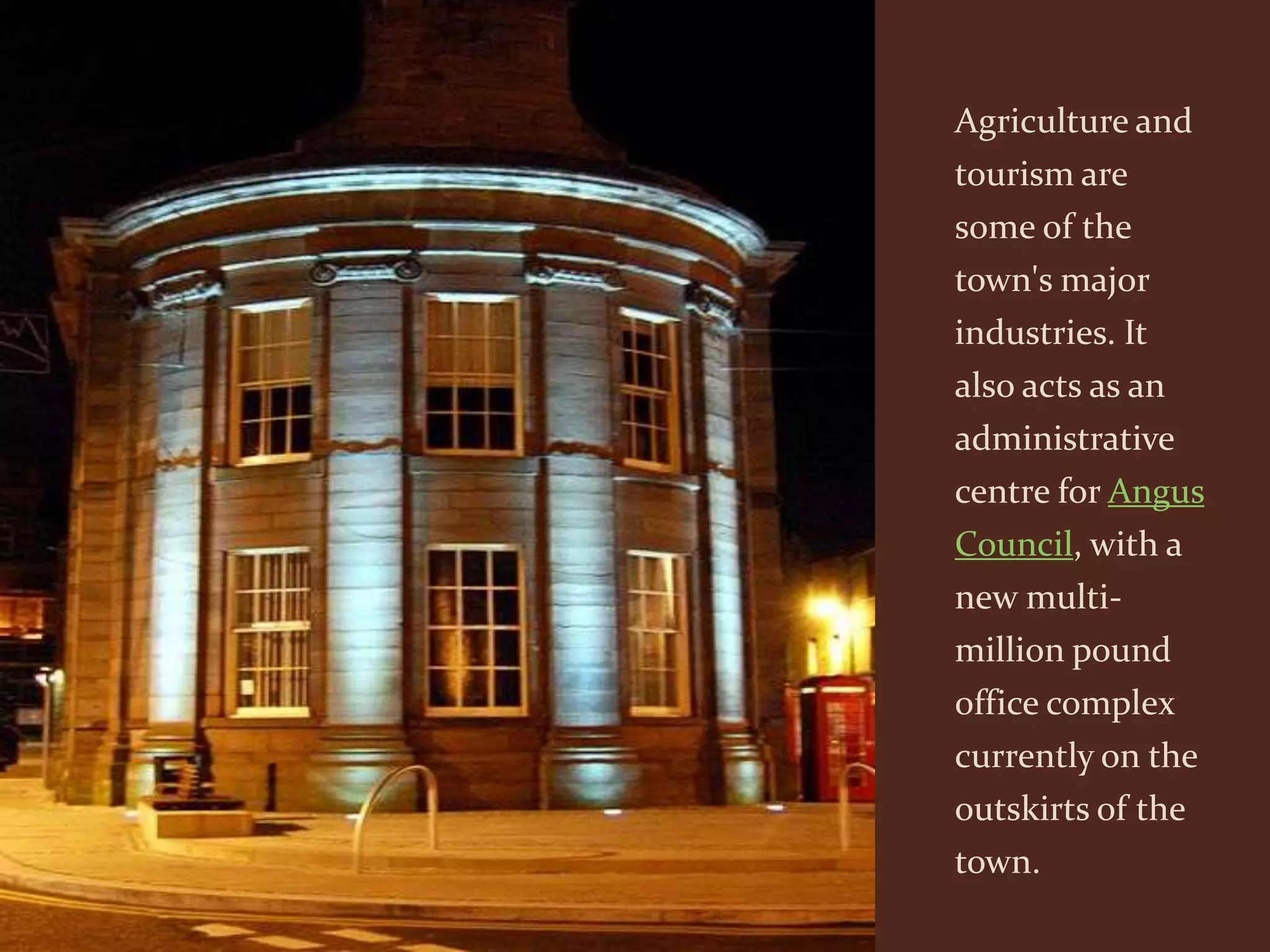 Agriculture and
tourism are
some of the
town's major
industries. It
also acts as an
administrative
centre for Angus
Council, with a
new multi-
million pound
office complex
currently on the
outskirts of the
town.
 