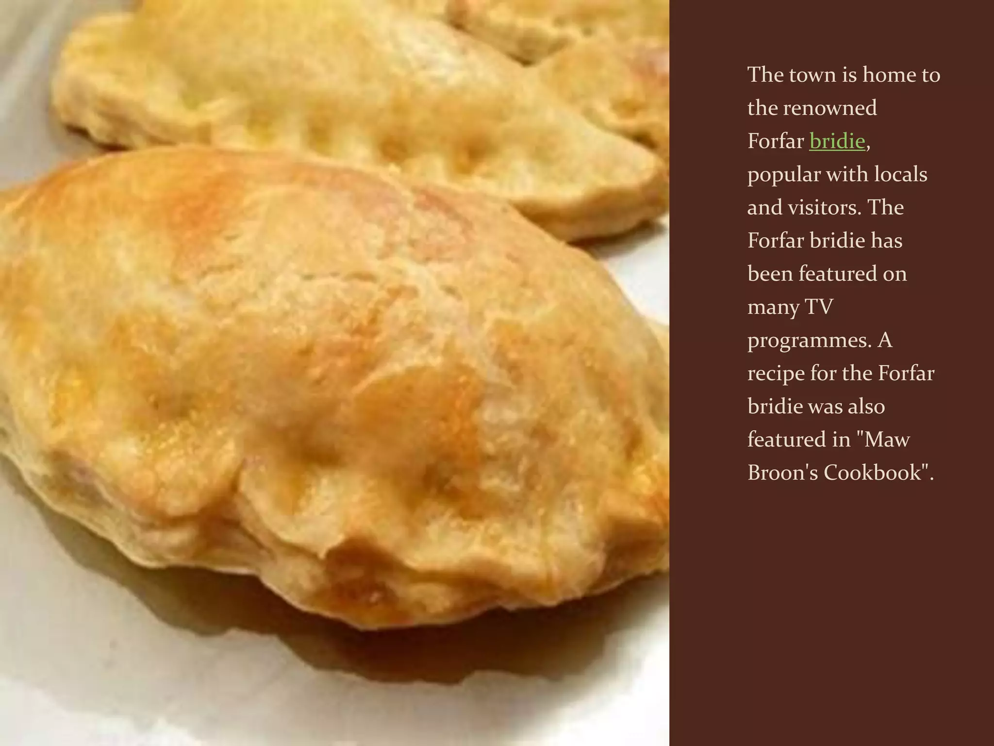 The town is home to
the renowned
Forfar bridie,
popular with locals
and visitors. The
Forfar bridie has
been featured on
many TV
programmes. A
recipe for the Forfar
bridie was also
featured in "Maw
Broon's Cookbook".
 
