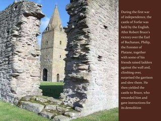 During the first war
of independence, the
castle of Forfar was
held by the English.
After Robert Bruce's
victory over the Earl
of Buchanan, Philip,
the Forester of
Platane, together
with some of his
friends raised ladders
against the wall and,
climbing over,
surprised the garrison
and slew them. He
then yielded the
castle to Bruce, who
rewarded him and
gave instructions for
its demolition
 