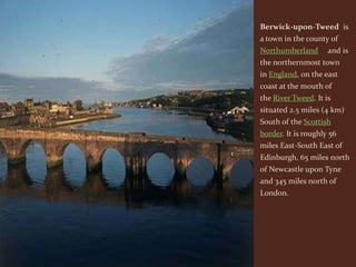 Berwick-upon-Tweed is
a town in the county of
Northumberland       and is
the northernmost town
in England, on the east
coast at the mouth of
the River Tweed. It is
situated 2.5 miles (4 km)
South of the Scottish
border. It is roughly 56
miles East-South East of
Edinburgh, 65 miles north
of Newcastle upon Tyne
and 345 miles north of
London.
 