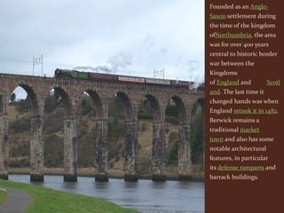 Founded as an Anglo-
Saxon settlement during
the time of the kingdom
ofNorthumbria, the area
was for over 400 years
central to historic border
war between the
Kingdoms
of England and          Scotl
and. The last time it
changed hands was when
England retook it in 1482.
Berwick remains a
traditional market
town and also has some
notable architectural
features, in particular
its defense ramparts and
barrack buildings.
 