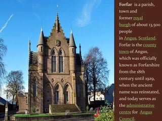 Forfar is a parish,
town and
former royal
burgh of about 13,500
people
in Angus, Scotland.
Forfar is the county
town of Angus,
which was officially
known as Forfarshire
from the 18th
century until 1929,
when the ancient
name was reinstated,
and today serves as
the administrative
centre for Angus
Council.
 