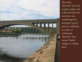 The name
“Berwick” is of Old
English origin, and
is derived from the
term bere-wīc,
combining bere,
meaning “barley”,
and wīc, referring
to a farm or
settlement.
“Berwick” thus
means “barley
village” or “barley
farm
 