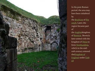 In the post-Roman
period, the area may
have been inhabited
by
the Brythons of Bry
neich. Later, the
region became part
of
the Angliankingdom
of Bernicia. Bernicia
later united with the
kingdom of Deira to
form Northumbria,
which in the mid-
10th century entered
theKingdom of
England under Eadr
ed
 
