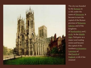 The city was founded
by the Romans in
71 AD, under the
name of Eboracum. It
became in turn the
capital of the Roman
province of Britannia
Inferior, and of the
kingdoms
of Northumbria and J
orvik. In the Middle
Ages, York grew as a
major wool trading
centre and became
the capital of the
northern ecclesiastica
l province of
theChurch of
England, a role it has
retained
 