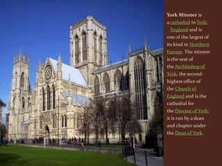 York Minster is
a cathedral in York,
 England and is
one of the largest of
its kind in Northern
Europe. The minster
is the seat of
the Archbishop of
York, the second-
highest office of
the Church of
England and is the
cathedral for
the Diocese of York;
it is run by a dean
and chapter under
the Dean of York.
 