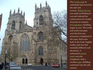 The Gothic style in
cathedrals had arrived in
the mid 12th
century. Walter de Gray
was made archbishop in
1215 and ordered the
construction of a Gothic
structure to compare
to Canterbury; building
began in 1220. The north
and south transepts
were the first new
structures; completed in
the 1250s, both were
built in the Early English
Gothic style but had
markedly different wall
elevations. A
substantial central
tower was also
completed, with a
wooden spire. Building
continued into the 15th
century.
 