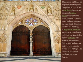 The present building was
begun in about 1230 and
completed in 1472. It has
a cruciform plan with an
octagonal chapter
house attached to the
north transept, a central
tower and two towers at
the west front. The stone
used for the building
is magnesian limestone,
a creamy-white coloured
rock that was quarried in
nearby Tadcaster. The
Minster is 158 metres
(518 ft) long and each of
its three towers are 60
metres (200 ft) high. The
choir has an interior
height of 31 metres
(102 ft).
 