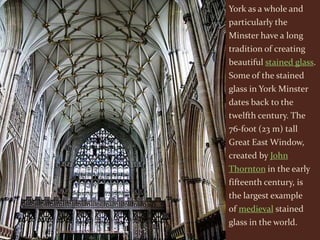 York as a whole and
particularly the
Minster have a long
tradition of creating
beautiful stained glass.
Some of the stained
glass in York Minster
dates back to the
twelfth century. The
76-foot (23 m) tall
Great East Window,
created by John
Thornton in the early
fifteenth century, is
the largest example
of medieval stained
glass in the world.
 
