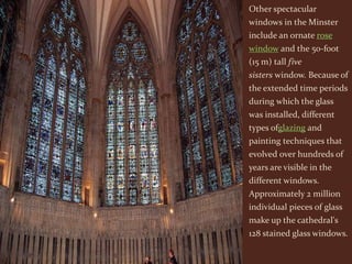 Other spectacular
windows in the Minster
include an ornate rose
window and the 50-foot
(15 m) tall five
sisters window. Because of
the extended time periods
during which the glass
was installed, different
types ofglazing and
painting techniques that
evolved over hundreds of
years are visible in the
different windows.
Approximately 2 million
individual pieces of glass
make up the cathedral's
128 stained glass windows.
 