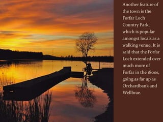 Another feature of
the town is the
Forfar Loch
Country Park,
which is popular
amongst locals as a
walking venue. It is
said that the Forfar
Loch extended over
much more of
Forfar in the 1800s,
going as far up as
Orchardbank and
Wellbrae.
 