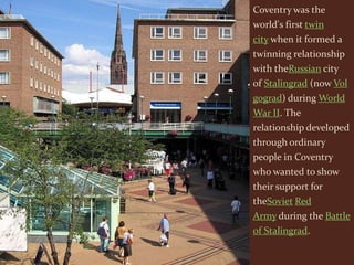 Coventry was the
world's first twin
city when it formed a
twinning relationship
with theRussian city
of Stalingrad (now Vol
gograd) during World
War II. The
relationship developed
through ordinary
people in Coventry
who wanted to show
their support for
theSoviet Red
Army during the Battle
of Stalingrad.
 