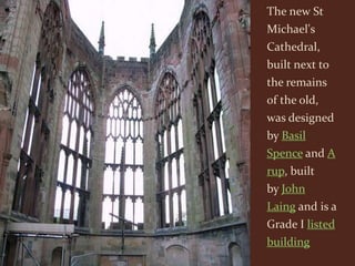 The new St
Michael's
Cathedral,
built next to
the remains
of the old,
was designed
by Basil
Spence and A
rup, built
by John
Laing and is a
Grade I listed
building
 