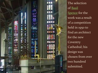 The selection
of Basil
Spence for the
work was a result
of a competition
held in 1950 to
find an architect
for the new
Coventry
Cathedral; his
design was
chosen from over
two hundred
submitted.
 