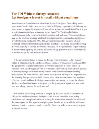 For FDI Without Strings Attached
Let foreigners invest in retail without conditions
Now that the stiff conditions attached have deterred foreigners from taking up the
government’s offer to let them invest in India’s fledgling organised retail industry, the
government is reportedly toying with a new idea: remove the conditions if the foreign
investor is content to hold a stake not higher than 49%. The thought that the
conditions need to be removed is entirely sensible and welcome. The opposite holds
true for the proposal to make freedom from preconditions contingent on the foreign
investor limiting its stake to 49%. This government staked its majority when it
overruled opposition from the secondlargest member of the ruling alliance to open up
the retail industry to foreign investment. It is silly for the government to put all kinds
of riders on that opening up, only to defeat the policy goal for which it reduced itself
to a minority for the remainder of its term.
If the government hopes to nudge the foreign retail companies to buy minority
stakes in ongoing domestic ventures, it hopes wrong. For one, it is wrong-headed for
the government to continue to dictate investment decisions in such a sector far
removed from any strategic concern. For another, a more likely result of such a policy
of minority foreign investment being allowed in retail is to create rent-seeking
opportunities for some Indians, who would be more than willing to act as proxies for
the minority foreign investor. Such proxies, who enter into covenants that hand over
effective control and beneficial rights to the minority investor, in return for a hefty
fee, have surfaced in telecom in the past. Is it the government’s policy to turn retail
also into a happy pasture for such proxies?
Yet another far-reaching proposal is to open up the retail sector to the extent of
74% of the total investment to foreigners. This is what should be done. Scrap
conditions, make simple rules that do not require a consultant to decipher and watch
the money pour in. The rupee would give you a thumbs up, so would the real estate
industry, besides consumers, and, eventually, farmers who have the sense to acquire
organised agency.
 
