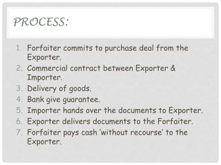 PROCESS:
1. Forfaiter commits to purchase deal from the
Exporter.
2. Commercial contract between Exporter &
Importer.
3. Delivery of goods.
4. Bank give guarantee.
5. Importer hands over the documents to Exporter.
6. Exporter delivers documents to the Forfaiter.
7. Forfaiter pays cash ‘without recourse’ to the
Exporter.
 
