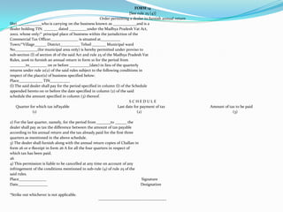 FORM 14[See rule 25 (4)]Order permitting a dealer to furnish annual returnShri ____________who is carrying on the business known as ____________and is adealer holding TIN. _______ dated _________under the Madhya Pradesh Vat Act,2002. whose only/* principal place of business within the jurisdiction of theCommercial Tax Officer______________ is situated at__________Town/*Village______ District__________ Tehsil _______ Municipal wardNo.___________(for municipal area only) is hereby permitted under proviso tosub-section (l) of section 18 of the said Act and rule 25 of the Madhya Pradesh VatRules, 2006 to furnish an annual return in form 10 for the period from________to_________ on or before __________(date) in lieu of the quarterlyreturns under rule 21(2) of the said rules subject to the following conditions inrespect of the place(s) of business specified below:Place____________ TIN__________(l) The said dealer shall pay for the period specified in column (l) of the Scheduleappended hereto on or before the date specified in column (2) of the saidschedule the amount specified in column (3) thereof.S C H E D U L E      Quarter for which tax isPayable                                                 Last date for payment of tax                                              Amount of tax to be paid                       (1)                                                                                                      (2)                                                                                             (3)2) For the last quarter, namely, for the period from _______to ______ thedealer shall pay as tax the difference between the amount of tax payableaccording to his annual return and the tax already paid for the first threequarters as mentioned in the above schedule.3) The dealer shall furnish along with the annual return copies of Challan inform 26 or e-Receipt in form 26 A for all the four quarters in respect ofwhich tax has been paid.264) This permission is liable to be cancelled at any time on account of anyinfringement of the conditions mentioned in sub-rule (4) of rule 25 of thesaid rules.Place______________                                                                                                 SignatureDate_______________                                                                                               Designation*Strike out whichever is not applicable.                                                                                          ------------------------------------------------
