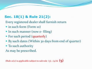 Sec. 18(1) & Rule 21(2):Every registered dealer shall furnish return in such form (Form 10)In such manner (now e- filing)For such period (quarterly)By such dates (Within 30 days from end of quarter)To such authorityAs may be prescribed.(Rule 21(2) is applicable subject to sub rule  (3) , (4) &  (5) 