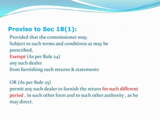 Sec. 18:.Proviso to Sec 18(1):Provided that the commissioner may,Subject to such terms and conditions as may beprescribed,Exempt (As per Rule 24)any such dealerfrom furnishing such returns & statementsOR (As per Rule 25)permit any such dealer to furnish the return for such differentperiod , in such other form and to such other authority , as hemay direct.