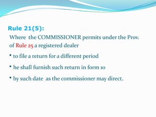 Rule 21(5):Where  the COMMISSIONER permits under the Prov.of Rule 25 a registered dealer • to file a return for a different period •he shall furnish such return in form 10• by such date  as the commissioner may direct.