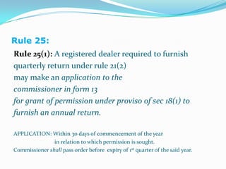 Rule 25:Rule 25(1): A registered dealer required to furnishquarterly return under rule 21(2)may make an application to the commissioner in form 13for grant of permission under proviso of sec 18(1) tofurnish an annual return.APPLICATION: Within 30 days of commencement of the year		             in relation to which permission is sought.Commissioner shall pass order before  expiry of 1st quarter of the said year.