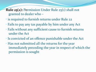 Rule 25(2): Permission Under Rule 25(1) shall not granted to dealer who –•is required to furnish returns under Rule 22•Fails to pay any tax payable by him under any Act • Fails without any sufficient cause to furnish returns under the Act •Is convicted of an offence punishable under the Act• Has not submitted all the returns for the year immediately preceding the year in respect of which the permission is sought