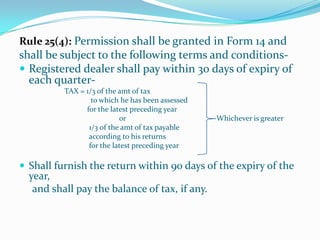 Rule 25(4): Permission shall be granted in Form 14 andshall be subject to the following terms and conditions-Registered dealer shall pay within 30 days of expiry of each quarter-                        TAX = 1/3 of the amt of tax 			    to which he has been assessed                                     for the latest preceding year                                                      or                                                Whichever is greater                                     1/3 of the amt of tax payable                                      according to his returns                                      for the latest preceding yearShall furnish the return within 90 days of the expiry of the year,     and shall pay the balance of tax, if any.