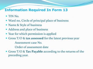 Information Required In Form 13TIN No.Ward no, Circle of principal place of businessName & Style of businessAddress and place of businessYear for which permission is appliedGross T/O & tax assessed for the latest previous year            Assessment case No.            Order of assessment dateGross T/O & Tax Payable according to the returns of the preceding year.