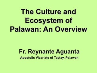The Culture andThe Culture and
Ecosystem ofEcosystem of
Palawan: An OverviewPalawan: An Overview
Fr. Reynante Aguanta
Apostolic Vicariate of Taytay, Palawan
 