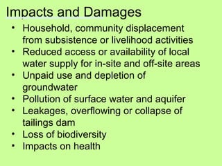 Impacts and Damages
• Household, community displacement
from subsistence or livelihood activities
• Reduced access or availability of local
water supply for in-site and off-site areas
• Unpaid use and depletion of
groundwater
• Pollution of surface water and aquifer
• Leakages, overflowing or collapse of
tailings dam
• Loss of biodiversity
• Impacts on health
 