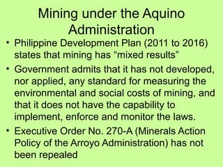 Mining under the Aquino
Administration
• Philippine Development Plan (2011 to 2016)
states that mining has “mixed results”
• Government admits that it has not developed,
nor applied, any standard for measuring the
environmental and social costs of mining, and
that it does not have the capability to
implement, enforce and monitor the laws.
• Executive Order No. 270-A (Minerals Action
Policy of the Arroyo Administration) has not
been repealed
 