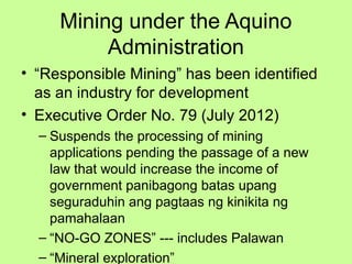 Mining under the Aquino
Administration
• “Responsible Mining” has been identified
as an industry for development
• Executive Order No. 79 (July 2012)
– Suspends the processing of mining
applications pending the passage of a new
law that would increase the income of
government panibagong batas upang
seguraduhin ang pagtaas ng kinikita ng
pamahalaan
– “NO-GO ZONES” --- includes Palawan
– “Mineral exploration”
 
