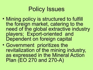 Policy Issues
• Mining policy is structured to fulfill
the foreign market, catering to the
need of the global extractive industry
players; Export-oriented and
Dependent on foreign capital
• Government prioritizes the
revitalization of the mining industry,
as expressed in the Mineral Action
Plan (EO 270 and 270-A)
 