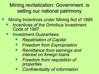 Mining revitalization: Government isMining revitalization: Government is
selling our national patrimonyselling our national patrimony
 Mining Incentives under Mining Act of 1995
 Incentives of the Omnibus Investment
Code of 1987
 Investment Guarantees
 Repatriation of Capital
 Freedom from Expropriation
 Remittance from earnings and
interest on foreign loans
 Freedom from requisition of
properties
 Confidentiality of Information
 