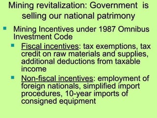 Mining revitalization: Government isMining revitalization: Government is
selling our national patrimonyselling our national patrimony
 Mining Incentives under 1987 OmnibusMining Incentives under 1987 Omnibus
Investment CodeInvestment Code
 Fiscal incentivesFiscal incentives: tax exemptions, tax: tax exemptions, tax
credit on raw materials and supplies,credit on raw materials and supplies,
additional deductions from taxableadditional deductions from taxable
incomeincome
 Non-fiscal incentivesNon-fiscal incentives: employment of: employment of
foreign nationals, simplified importforeign nationals, simplified import
procedures, 10-year imports ofprocedures, 10-year imports of
consigned equipmentconsigned equipment
 
