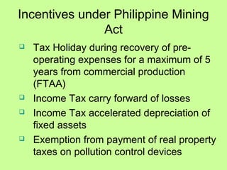 Incentives under Philippine Mining
Act
 Tax Holiday during recovery of pre-
operating expenses for a maximum of 5
years from commercial production
(FTAA)
 Income Tax carry forward of losses
 Income Tax accelerated depreciation of
fixed assets
 Exemption from payment of real property
taxes on pollution control devices
 