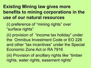 Existing Mining law gives more
benefits to mining corporations in the
use of our natural resources
(i) preference of “mining rights” over
“surface rights”
(ii) provision of “income tax holiday” under
the Omnibus Investment Code or EO 226
and other “tax incentives” under the Special
Economic Zone Act or RA 7916
(iii) Provision of ancillary rights like “timber
rights, water rights, easement rights”
 